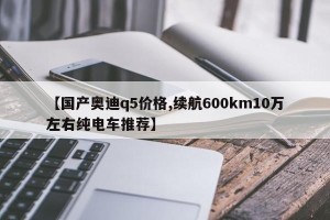 【国产奥迪q5价格,续航600km10万左右纯电车推荐】