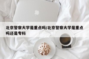 北京警察大学是重点吗/北京警察大学是重点吗还是专科