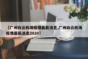 【广州白云机场疫情最新消息,广州白云机场疫情最新消息2020】