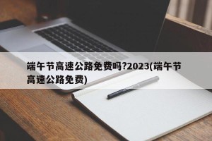 端午节高速公路免费吗?2023(端午节 高速公路免费)