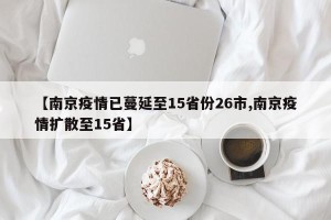 【南京疫情已蔓延至15省份26市,南京疫情扩散至15省】