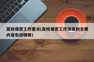 高校保密工作重点(高校保密工作涉及的主要内容包括哪些)