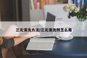 三元清洗方法/三元清洗剂怎么用