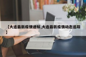 【大连最新疫情通知,大连最新疫情动态追踪】