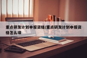 重点研发计划申报资格/重点研发计划申报资格怎么填