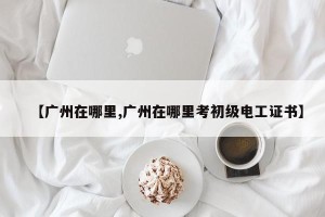 【广州在哪里,广州在哪里考初级电工证书】