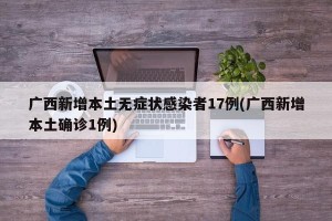 广西新增本土无症状感染者17例(广西新增本土确诊1例)