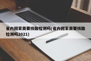 省内回家需要核酸检测吗(省内回家需要核酸检测吗2021)
