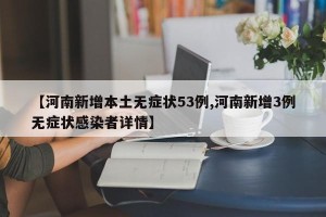 【河南新增本土无症状53例,河南新增3例无症状感染者详情】