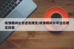 疫情期间北京进出规定/疫情期间北京进出规定政策