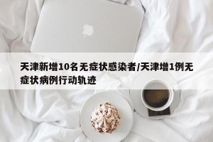 天津新增10名无症状感染者/天津增1例无症状病例行动轨迹