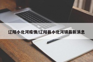 辽阳小北河疫情/辽阳县小北河镇最新消息