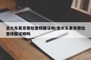 坐火车离京需检查核酸证明/坐火车离京需检查核酸证明吗