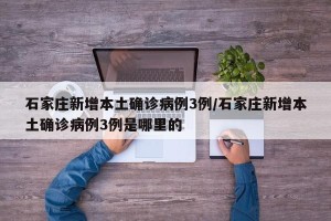 石家庄新增本土确诊病例3例/石家庄新增本土确诊病例3例是哪里的