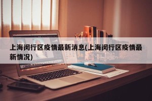 上海闵行区疫情最新消息(上海闵行区疫情最新情况)