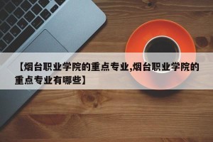 【烟台职业学院的重点专业,烟台职业学院的重点专业有哪些】