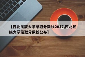 【西北民族大学录取分数线2017,西北民族大学录取分数线公布】