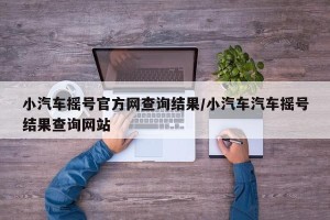 小汽车摇号官方网查询结果/小汽车汽车摇号结果查询网站