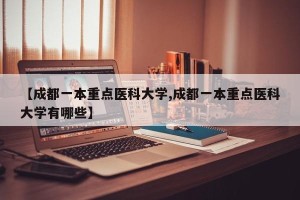 【成都一本重点医科大学,成都一本重点医科大学有哪些】