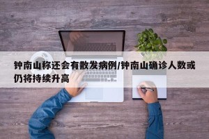 钟南山称还会有散发病例/钟南山确诊人数或仍将持续升高