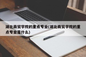 湖北商贸学院的重点专业(湖北商贸学院的重点专业是什么)