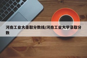 河南工业大录取分数线/河南工业大学录取分数