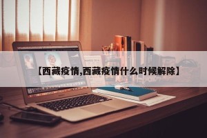 【西藏疫情,西藏疫情什么时候解除】
