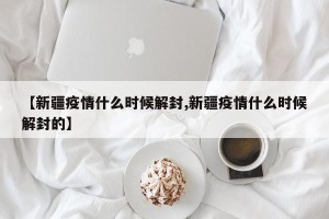 【新疆疫情什么时候解封,新疆疫情什么时候解封的】