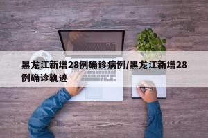 黑龙江新增28例确诊病例/黑龙江新增28例确诊轨迹