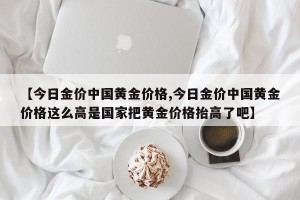 【今日金价中国黄金价格,今日金价中国黄金价格这么高是国家把黄金价格抬高了吧】