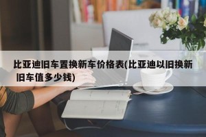 比亚迪旧车置换新车价格表(比亚迪以旧换新 旧车值多少钱)