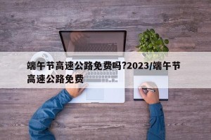 端午节高速公路免费吗?2023/端午节 高速公路免费