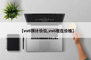 【vv6预计价位,vv6现在价格】