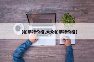 【帕萨特价格,大众帕萨特价格】