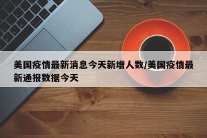 美国疫情最新消息今天新增人数/美国疫情最新通报数据今天