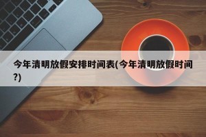 今年清明放假安排时间表(今年清明放假时间?)