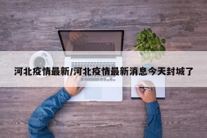 河北疫情最新/河北疫情最新消息今天封城了