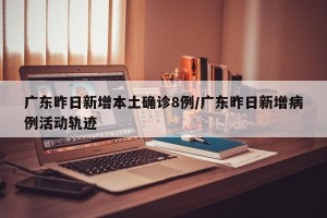 广东昨日新增本土确诊8例/广东昨日新增病例活动轨迹