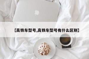 【高铁车型号,高铁车型号有什么区别】