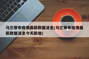 乌兰察布疫情最新数据消息(乌兰察布疫情最新数据消息今天新增)
