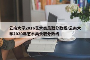 云南大学2016艺术类录取分数线/云南大学2020年艺术类录取分数线