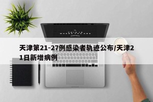 天津第21-27例感染者轨迹公布/天津21日新增病例