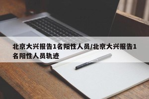 北京大兴报告1名阳性人员/北京大兴报告1名阳性人员轨迹