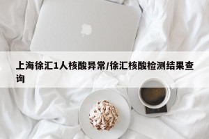 上海徐汇1人核酸异常/徐汇核酸检测结果查询
