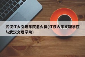 武汉江大文理学院怎么样(江汉大学文理学院与武汉文理学院)