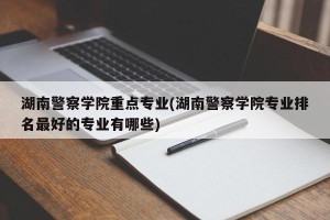湖南警察学院重点专业(湖南警察学院专业排名最好的专业有哪些)