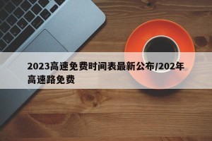 2023高速免费时间表最新公布/202年高速路免费