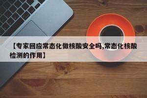 【专家回应常态化做核酸安全吗,常态化核酸检测的作用】