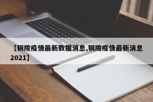 【铜陵疫情最新数据消息,铜陵疫情最新消息2021】
