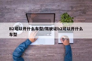 B2可以开什么车型/驾驶证b2可以开什么车型